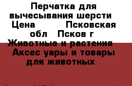 Перчатка для вычесывания шерсти › Цена ­ 300 - Псковская обл., Псков г. Животные и растения » Аксесcуары и товары для животных   